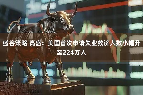 盛谷策略 高盛：美国首次申请失业救济人数小幅升至224万人