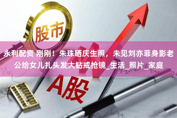 永利配资 刚刚！朱珠晒庆生照，未见刘亦菲身影老公给女儿扎头发大钻戒抢镜_生活_照片_家庭