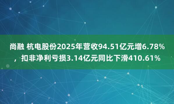 尚融 杭电股份2025年营收94.51亿元增6.78%，扣非净利亏损3.14亿元同比下滑410.61%