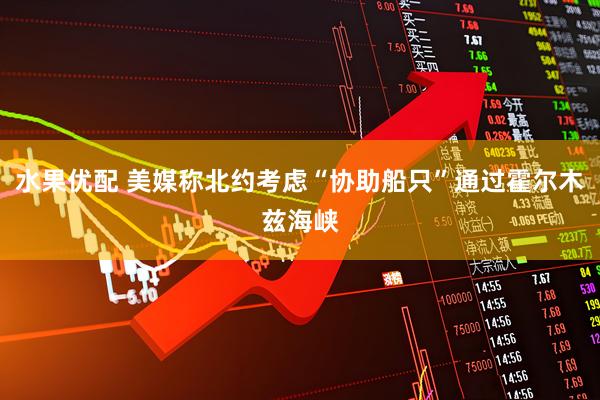 水果优配 美媒称北约考虑“协助船只”通过霍尔木兹海峡