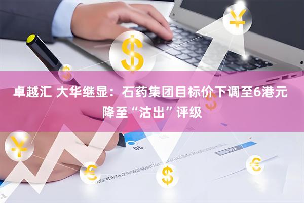 卓越汇 大华继显：石药集团目标价下调至6港元 降至“沽出”评级