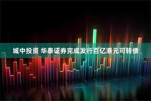 城中投资 华泰证券完成发行百亿港元可转债