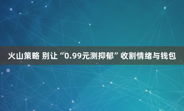 火山策略 别让“0.99元测抑郁”收割情绪与钱包
