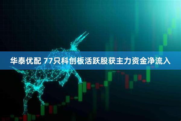 华泰优配 77只科创板活跃股获主力资金净流入
