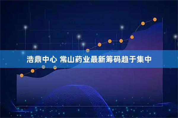 浩鼎中心 常山药业最新筹码趋于集中