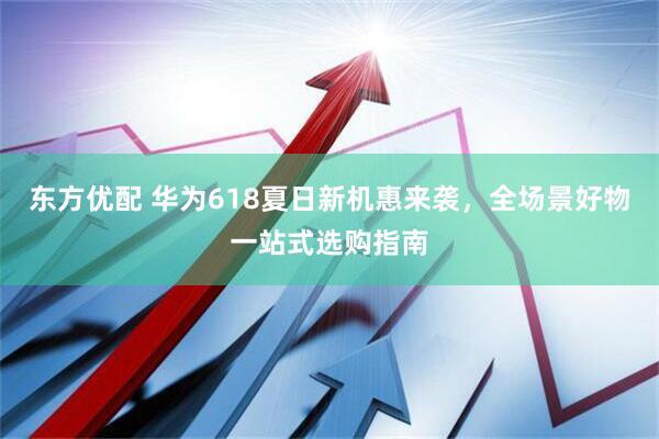 东方优配 华为618夏日新机惠来袭，全场景好物一站式选购指南