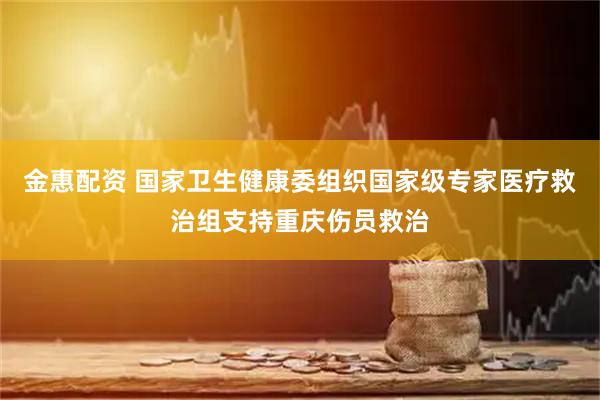 金惠配资 国家卫生健康委组织国家级专家医疗救治组支持重庆伤员救治