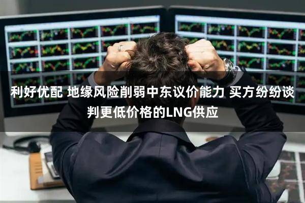 利好优配 地缘风险削弱中东议价能力 买方纷纷谈判更低价格的LNG供应