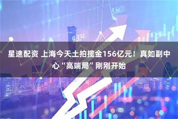 星速配资 上海今天土拍揽金156亿元！真如副中心“高端局”刚刚开始