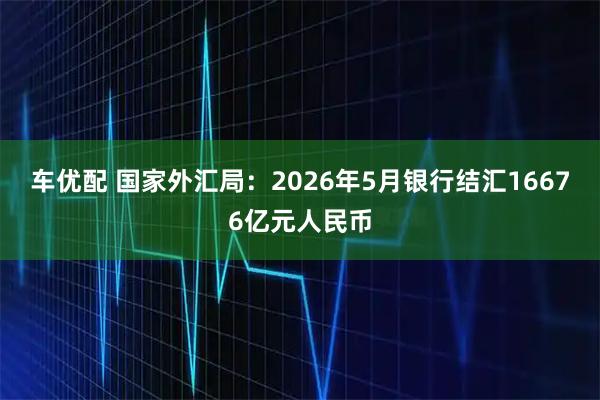 车优配 国家外汇局：2026年5月银行结汇16676亿元人民币