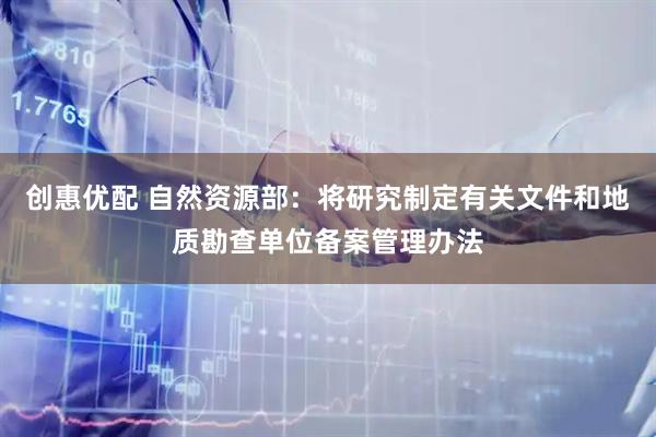 创惠优配 自然资源部：将研究制定有关文件和地质勘查单位备案管理办法